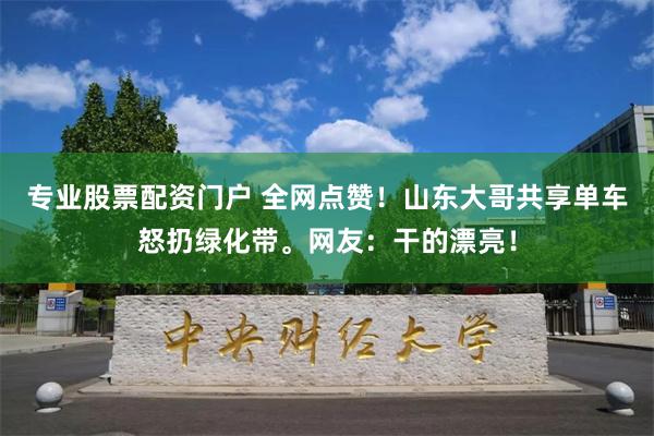 专业股票配资门户 全网点赞！山东大哥共享单车怒扔绿化带。网友：干的漂亮！