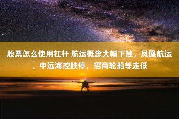 股票怎么使用杠杆 航运概念大幅下挫，凤凰航运、中远海控跌停，招商轮船等走低