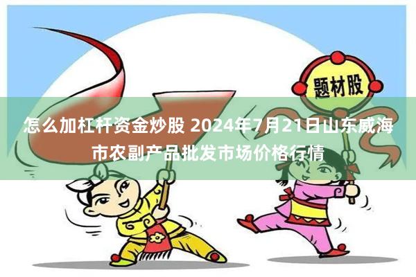 怎么加杠杆资金炒股 2024年7月21日山东威海市农副产品批发市场价格行情