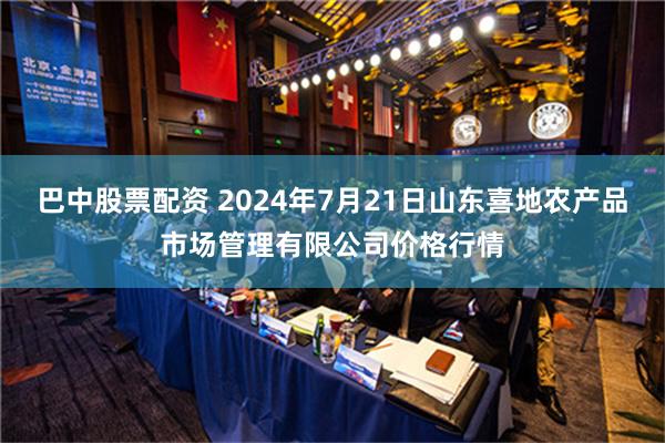 巴中股票配资 2024年7月21日山东喜地农产品市场管理有限公司价格行情