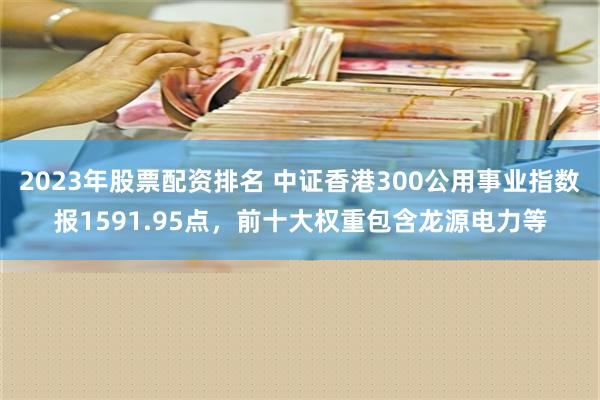 2023年股票配资排名 中证香港300公用事业指数报1591.95点，前十大权重包含龙源电力等