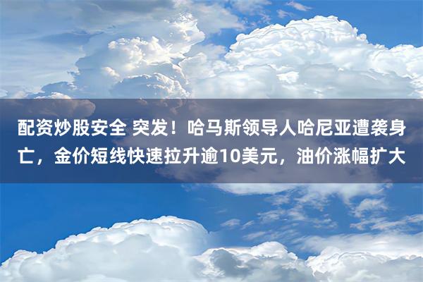 配资炒股安全 突发！哈马斯领导人哈尼亚遭袭身亡，金价短线快速拉升逾10美元，油价涨幅扩大