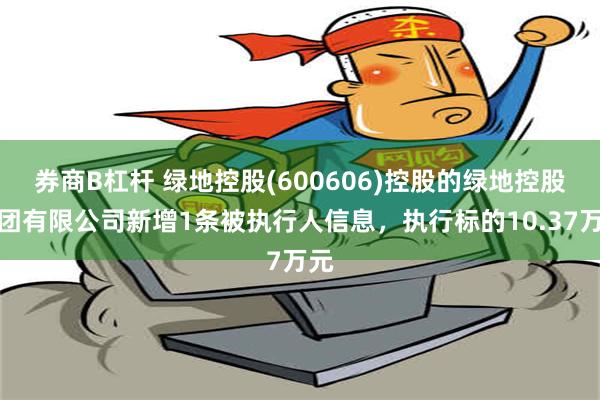 券商B杠杆 绿地控股(600606)控股的绿地控股集团有限公司新增1条被执行人信息，执行标的10.37万元