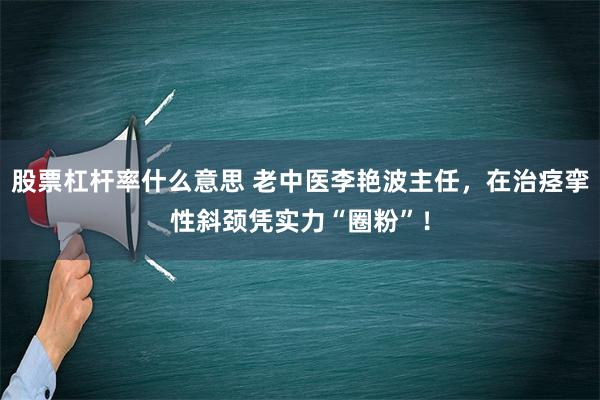 股票杠杆率什么意思 老中医李艳波主任，在治痉挛性斜颈凭实力“圈粉”！