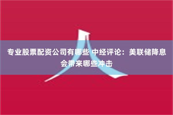 专业股票配资公司有哪些 中经评论：美联储降息会带来哪些冲击