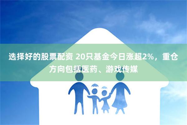 选择好的股票配资 20只基金今日涨超2%，重仓方向包括医药、游戏传媒