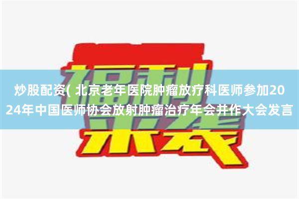 炒股配资( 北京老年医院肿瘤放疗科医师参加2024年中国医师协会放射肿瘤治疗年会并作大会发言