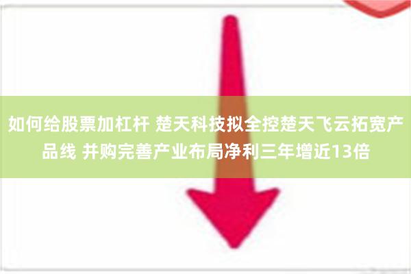 如何给股票加杠杆 楚天科技拟全控楚天飞云拓宽产品线 并购完善产业布局净利三年增近13倍