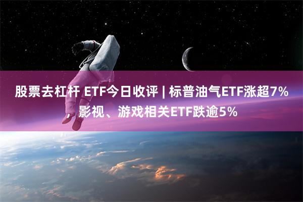 股票去杠杆 ETF今日收评 | 标普油气ETF涨超7%，影视、游戏相关ETF跌逾5%