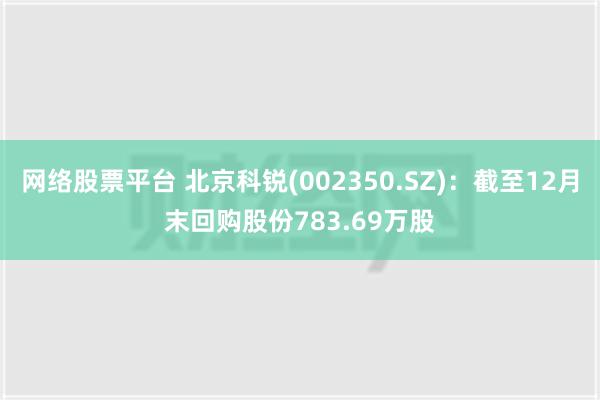 网络股票平台 北京科锐(002350.SZ)：截至12月末回购股份783.69万股