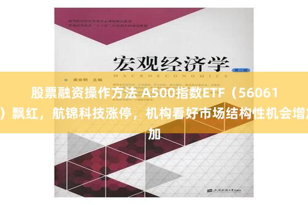 股票融资操作方法 A500指数ETF（560610）飘红，航锦科技涨停，机构看好市场结构性机会增加