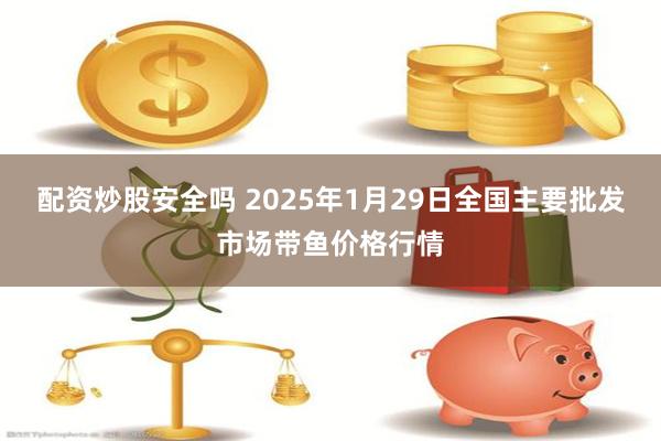 配资炒股安全吗 2025年1月29日全国主要批发市场带鱼价格行情