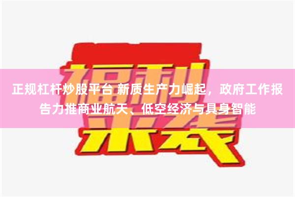 正规杠杆炒股平台 新质生产力崛起，政府工作报告力推商业航天、低空经济与具身智能