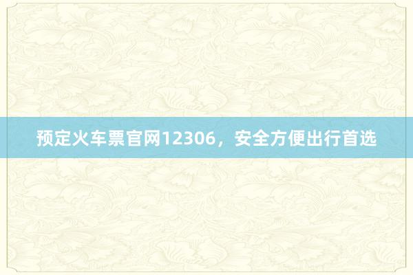 预定火车票官网12306，安全方便出行首选