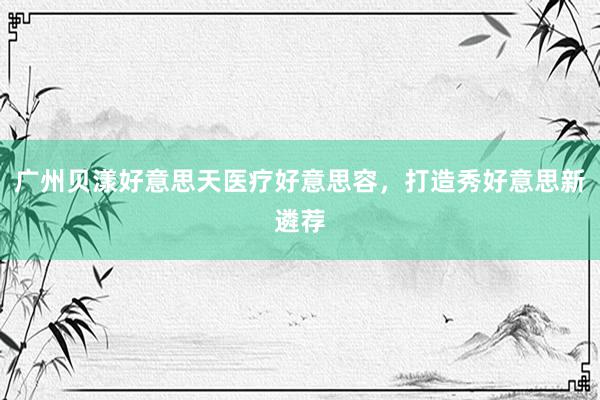 广州贝漾好意思天医疗好意思容，打造秀好意思新遴荐